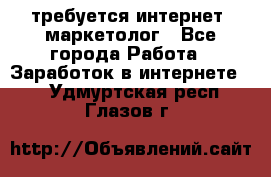 требуется интернет- маркетолог - Все города Работа » Заработок в интернете   . Удмуртская респ.,Глазов г.